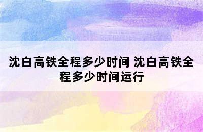 沈白高铁全程多少时间 沈白高铁全程多少时间运行